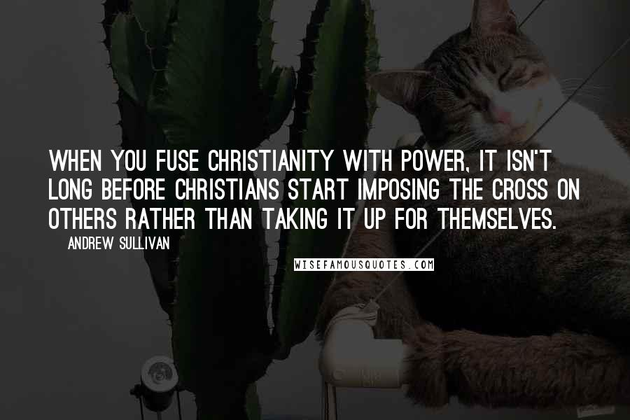 Andrew Sullivan Quotes: When you fuse Christianity with power, it isn't long before Christians start imposing the cross on others rather than taking it up for themselves.