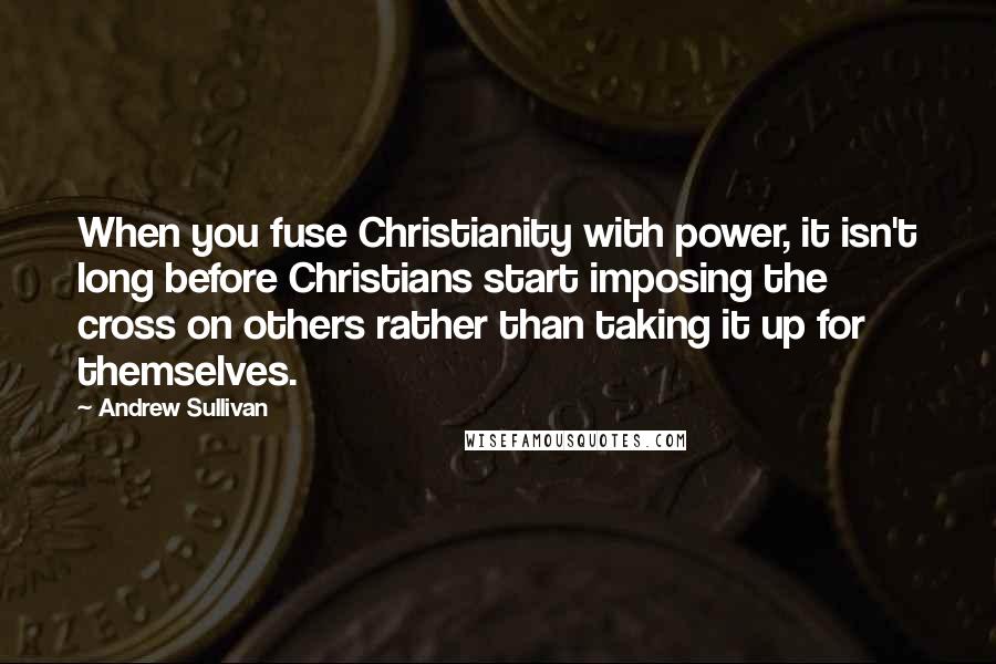 Andrew Sullivan Quotes: When you fuse Christianity with power, it isn't long before Christians start imposing the cross on others rather than taking it up for themselves.