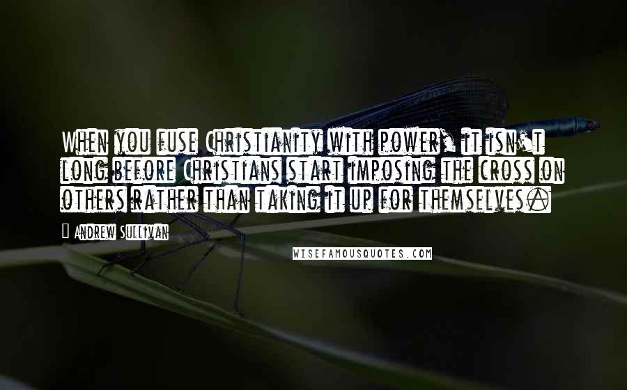 Andrew Sullivan Quotes: When you fuse Christianity with power, it isn't long before Christians start imposing the cross on others rather than taking it up for themselves.