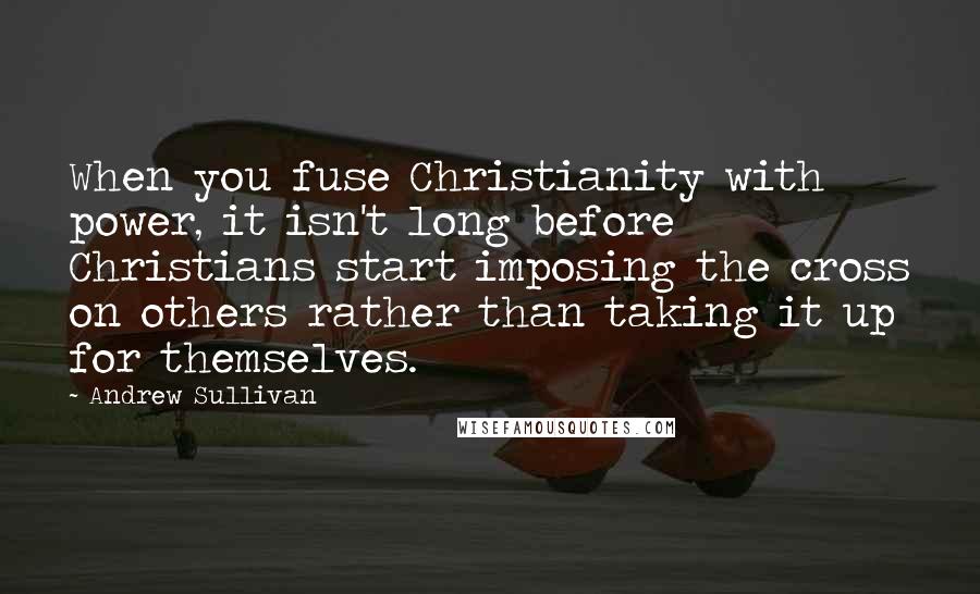 Andrew Sullivan Quotes: When you fuse Christianity with power, it isn't long before Christians start imposing the cross on others rather than taking it up for themselves.