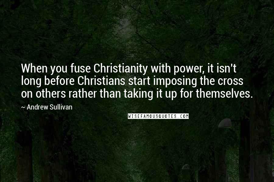 Andrew Sullivan Quotes: When you fuse Christianity with power, it isn't long before Christians start imposing the cross on others rather than taking it up for themselves.