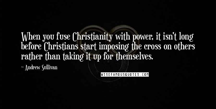 Andrew Sullivan Quotes: When you fuse Christianity with power, it isn't long before Christians start imposing the cross on others rather than taking it up for themselves.