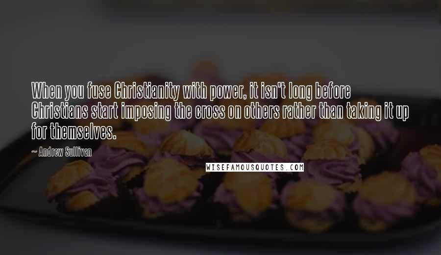 Andrew Sullivan Quotes: When you fuse Christianity with power, it isn't long before Christians start imposing the cross on others rather than taking it up for themselves.