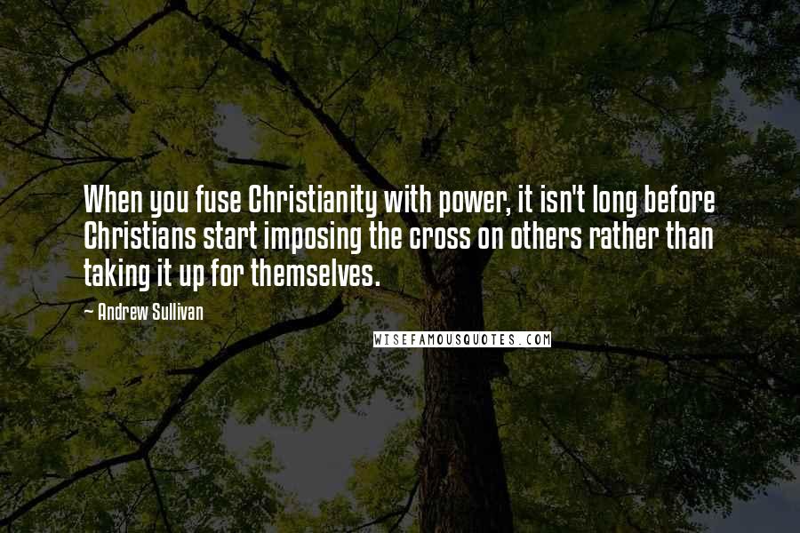 Andrew Sullivan Quotes: When you fuse Christianity with power, it isn't long before Christians start imposing the cross on others rather than taking it up for themselves.