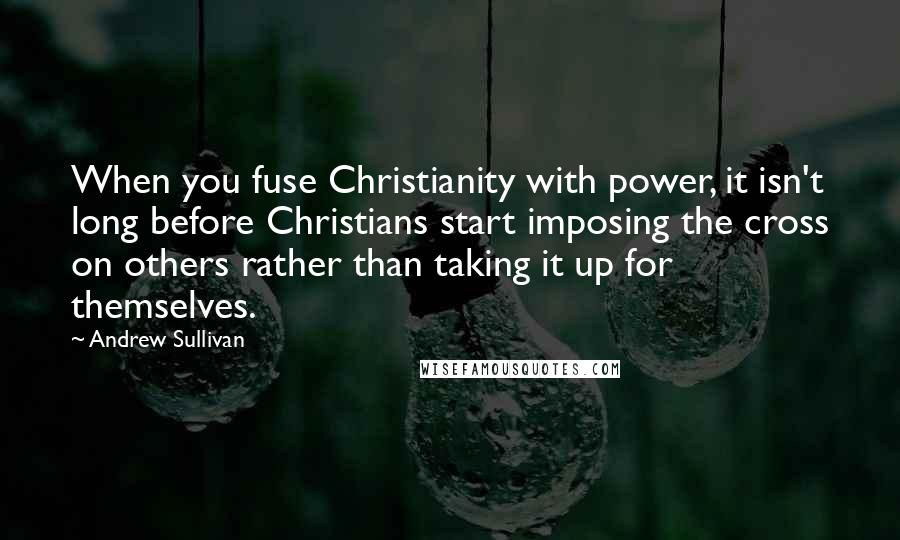 Andrew Sullivan Quotes: When you fuse Christianity with power, it isn't long before Christians start imposing the cross on others rather than taking it up for themselves.