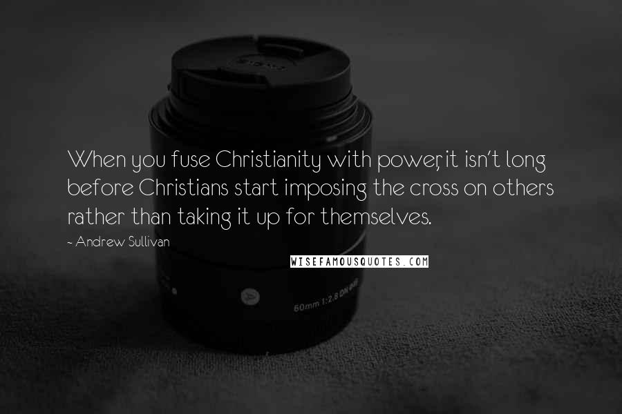 Andrew Sullivan Quotes: When you fuse Christianity with power, it isn't long before Christians start imposing the cross on others rather than taking it up for themselves.