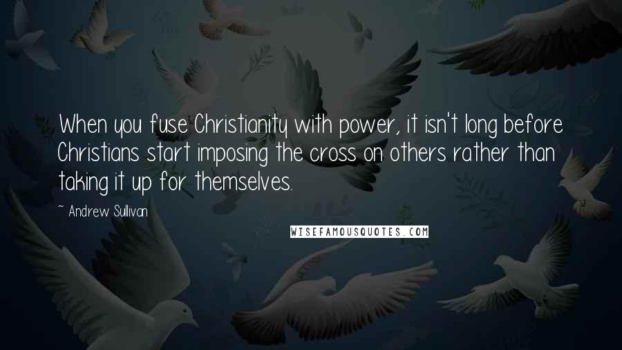 Andrew Sullivan Quotes: When you fuse Christianity with power, it isn't long before Christians start imposing the cross on others rather than taking it up for themselves.