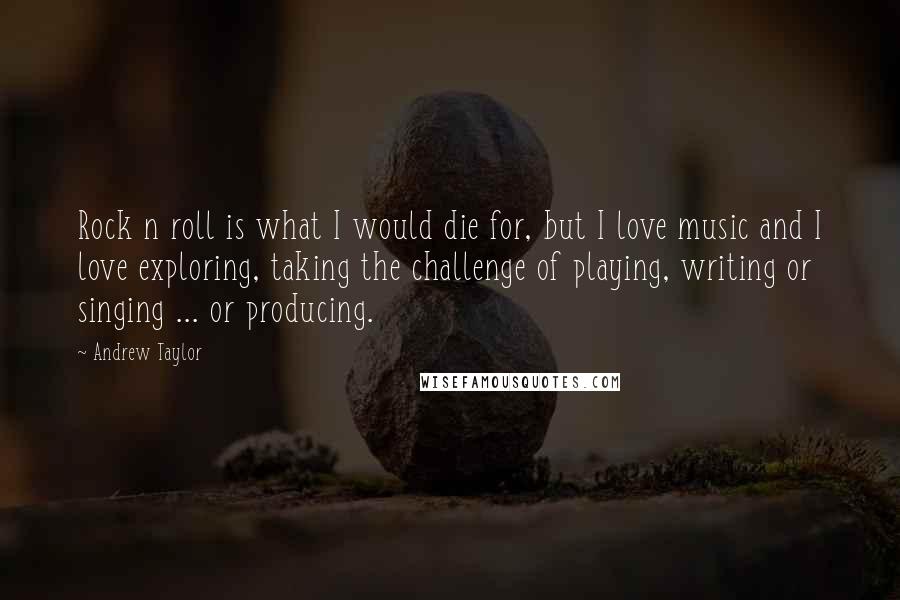 Andrew Taylor Quotes: Rock n roll is what I would die for, but I love music and I love exploring, taking the challenge of playing, writing or singing ... or producing.