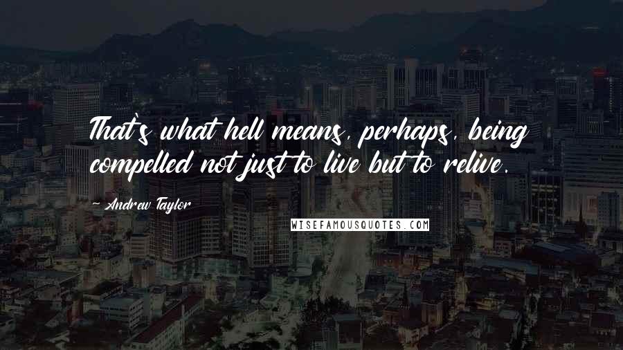 Andrew Taylor Quotes: That's what hell means, perhaps, being compelled not just to live but to relive.