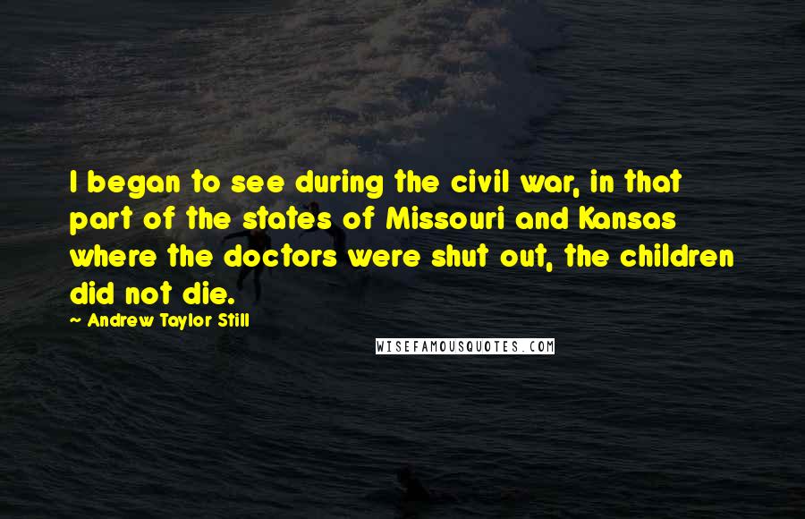 Andrew Taylor Still Quotes: I began to see during the civil war, in that part of the states of Missouri and Kansas where the doctors were shut out, the children did not die.