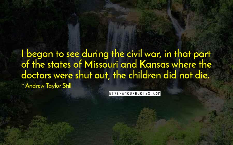 Andrew Taylor Still Quotes: I began to see during the civil war, in that part of the states of Missouri and Kansas where the doctors were shut out, the children did not die.