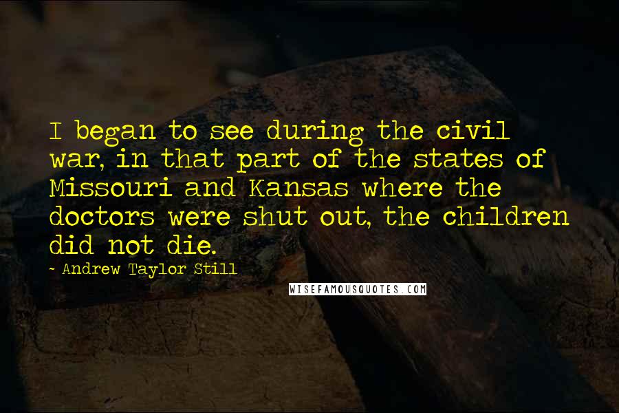 Andrew Taylor Still Quotes: I began to see during the civil war, in that part of the states of Missouri and Kansas where the doctors were shut out, the children did not die.