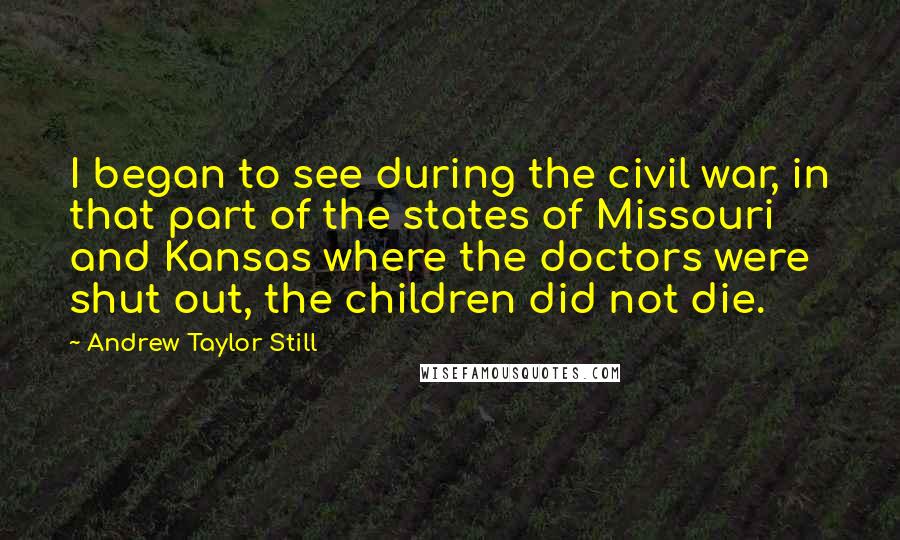 Andrew Taylor Still Quotes: I began to see during the civil war, in that part of the states of Missouri and Kansas where the doctors were shut out, the children did not die.