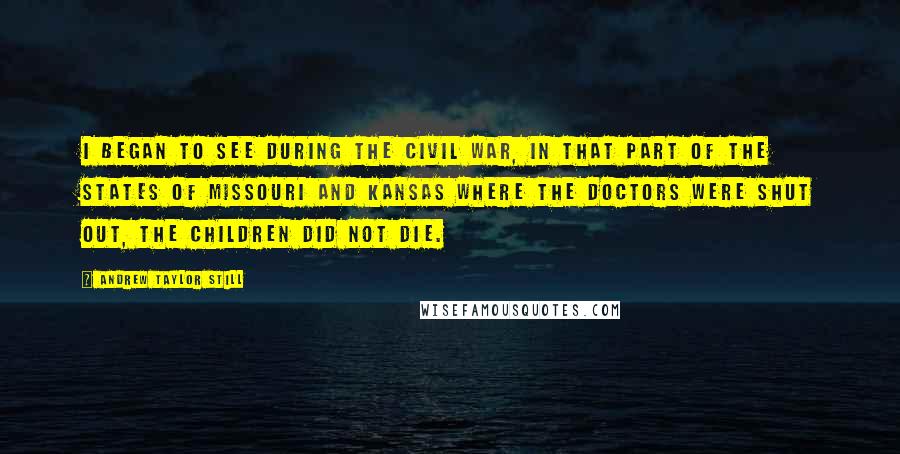 Andrew Taylor Still Quotes: I began to see during the civil war, in that part of the states of Missouri and Kansas where the doctors were shut out, the children did not die.