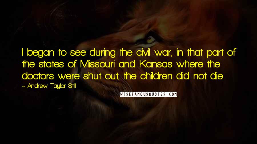 Andrew Taylor Still Quotes: I began to see during the civil war, in that part of the states of Missouri and Kansas where the doctors were shut out, the children did not die.