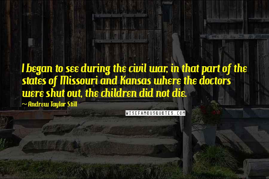 Andrew Taylor Still Quotes: I began to see during the civil war, in that part of the states of Missouri and Kansas where the doctors were shut out, the children did not die.