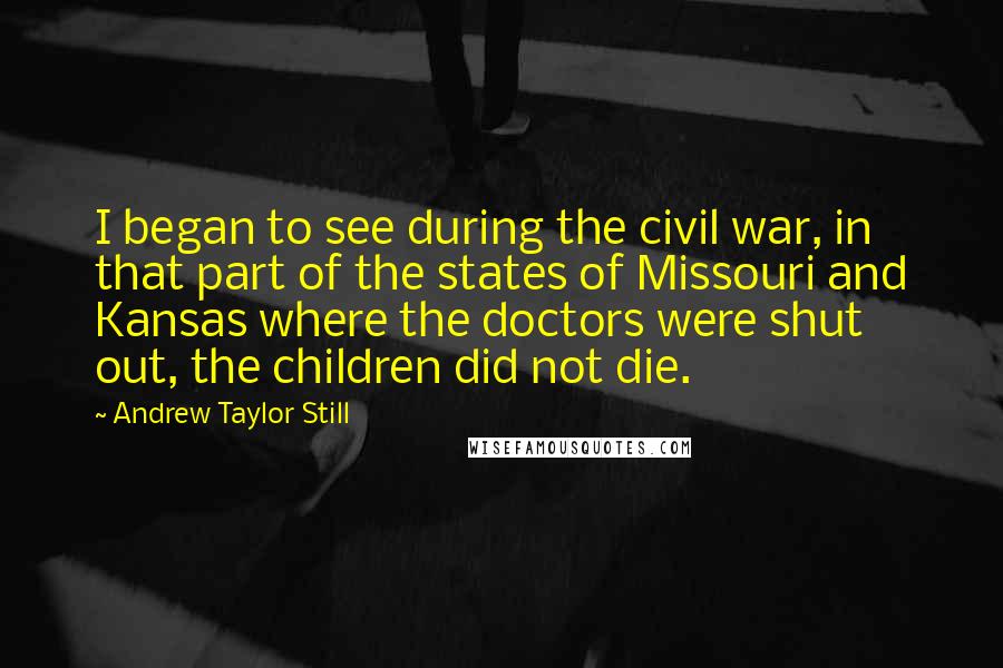 Andrew Taylor Still Quotes: I began to see during the civil war, in that part of the states of Missouri and Kansas where the doctors were shut out, the children did not die.