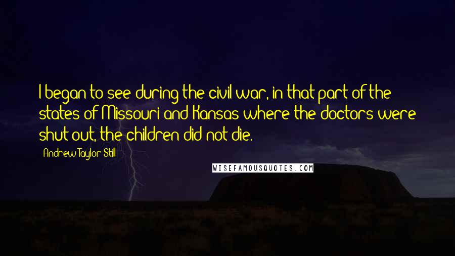 Andrew Taylor Still Quotes: I began to see during the civil war, in that part of the states of Missouri and Kansas where the doctors were shut out, the children did not die.