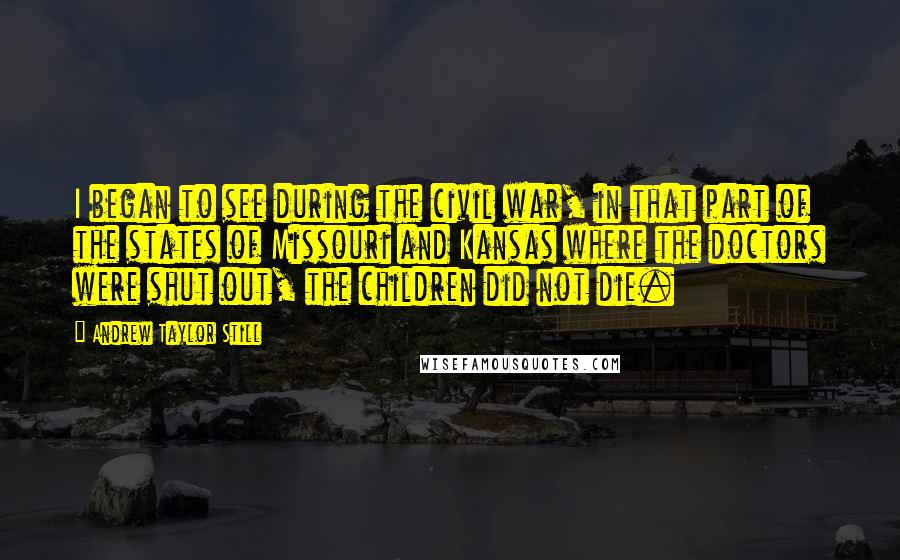 Andrew Taylor Still Quotes: I began to see during the civil war, in that part of the states of Missouri and Kansas where the doctors were shut out, the children did not die.