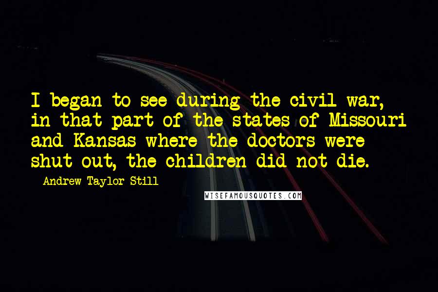 Andrew Taylor Still Quotes: I began to see during the civil war, in that part of the states of Missouri and Kansas where the doctors were shut out, the children did not die.