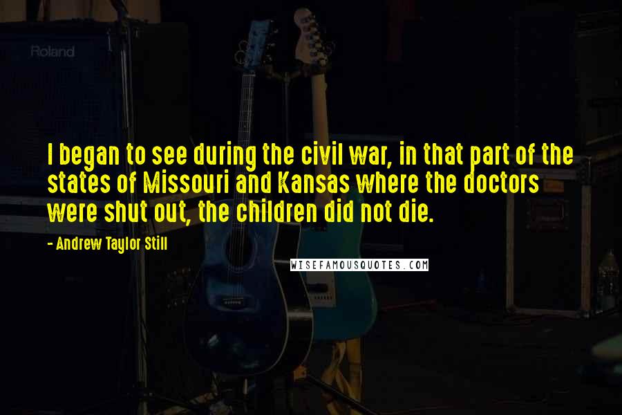 Andrew Taylor Still Quotes: I began to see during the civil war, in that part of the states of Missouri and Kansas where the doctors were shut out, the children did not die.