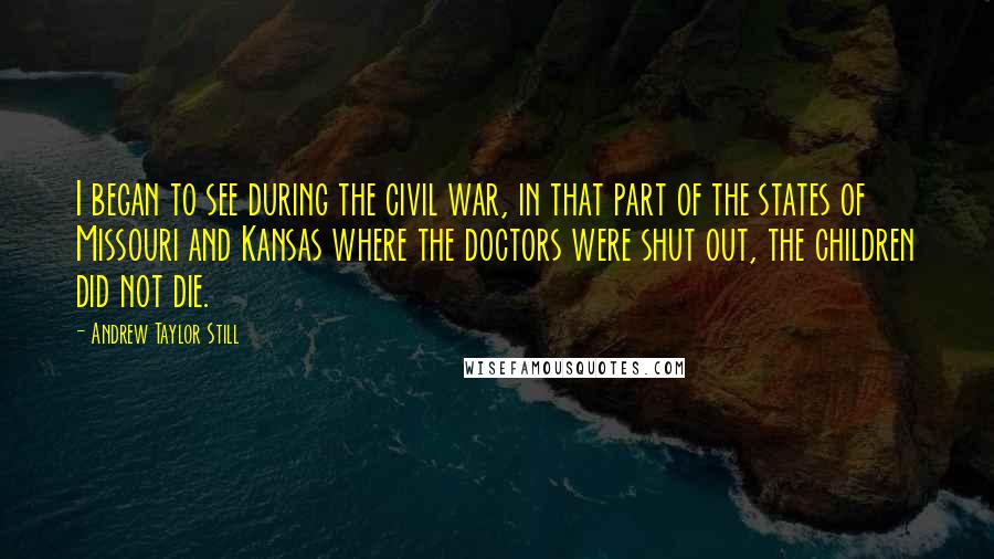 Andrew Taylor Still Quotes: I began to see during the civil war, in that part of the states of Missouri and Kansas where the doctors were shut out, the children did not die.