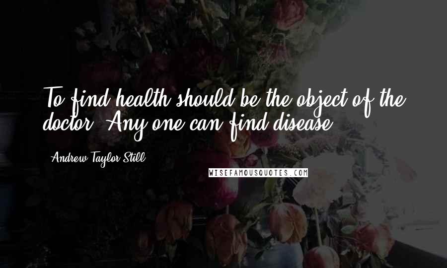Andrew Taylor Still Quotes: To find health should be the object of the doctor. Any one can find disease.