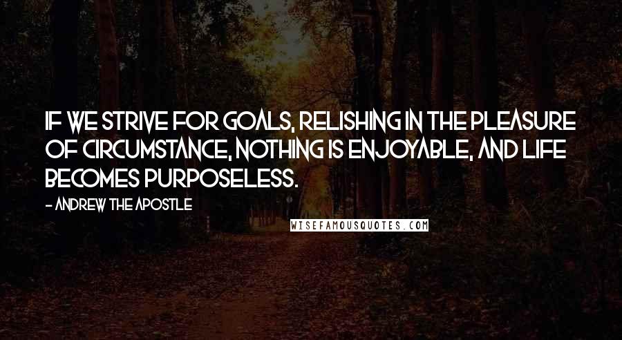 Andrew The Apostle Quotes: If we strive for goals, relishing in the pleasure of circumstance, nothing is enjoyable, and life becomes purposeless.