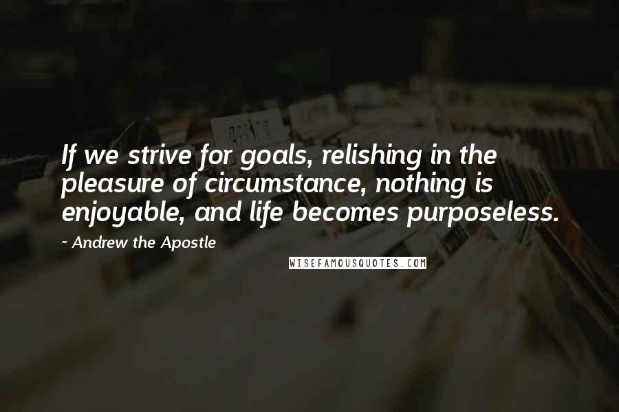 Andrew The Apostle Quotes: If we strive for goals, relishing in the pleasure of circumstance, nothing is enjoyable, and life becomes purposeless.