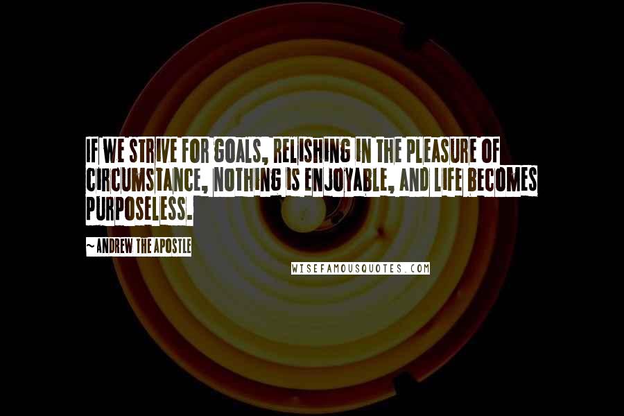 Andrew The Apostle Quotes: If we strive for goals, relishing in the pleasure of circumstance, nothing is enjoyable, and life becomes purposeless.