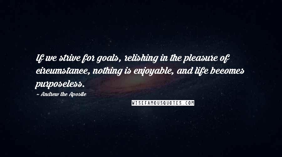 Andrew The Apostle Quotes: If we strive for goals, relishing in the pleasure of circumstance, nothing is enjoyable, and life becomes purposeless.