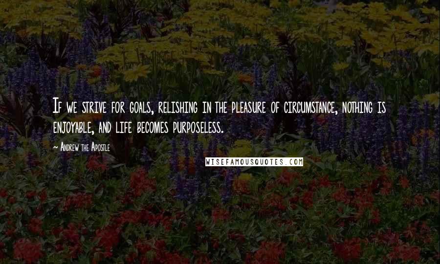 Andrew The Apostle Quotes: If we strive for goals, relishing in the pleasure of circumstance, nothing is enjoyable, and life becomes purposeless.