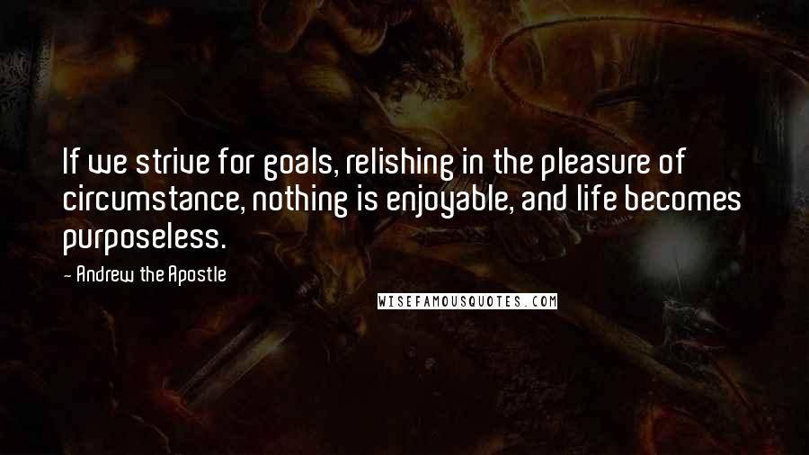 Andrew The Apostle Quotes: If we strive for goals, relishing in the pleasure of circumstance, nothing is enjoyable, and life becomes purposeless.