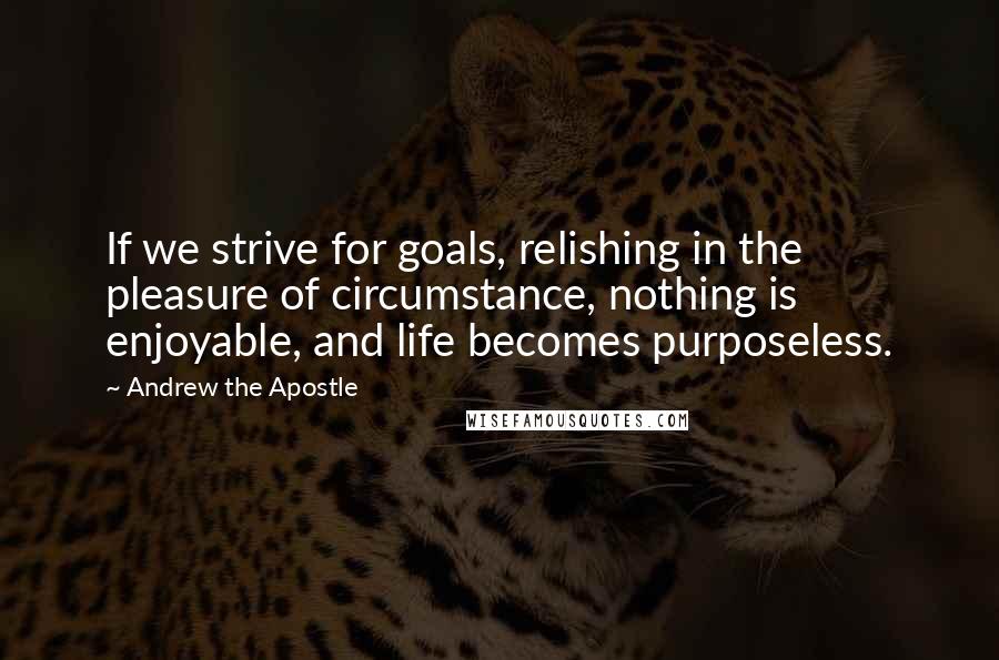 Andrew The Apostle Quotes: If we strive for goals, relishing in the pleasure of circumstance, nothing is enjoyable, and life becomes purposeless.