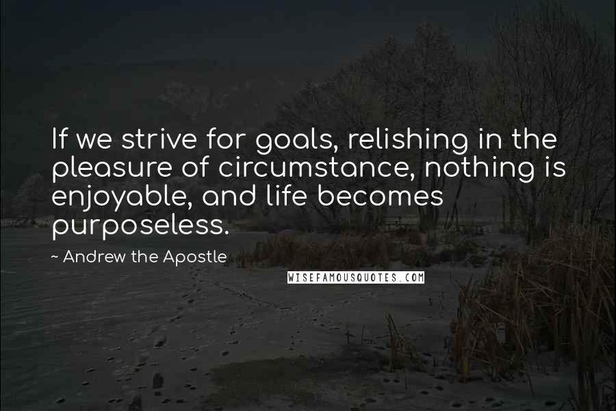 Andrew The Apostle Quotes: If we strive for goals, relishing in the pleasure of circumstance, nothing is enjoyable, and life becomes purposeless.