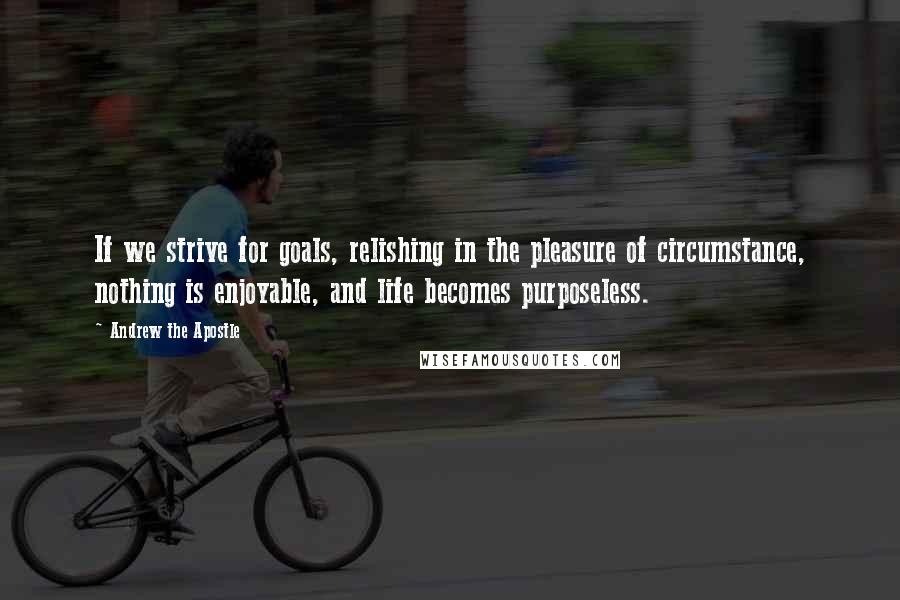 Andrew The Apostle Quotes: If we strive for goals, relishing in the pleasure of circumstance, nothing is enjoyable, and life becomes purposeless.