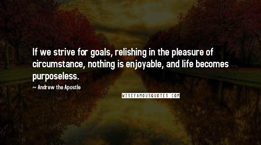 Andrew The Apostle Quotes: If we strive for goals, relishing in the pleasure of circumstance, nothing is enjoyable, and life becomes purposeless.