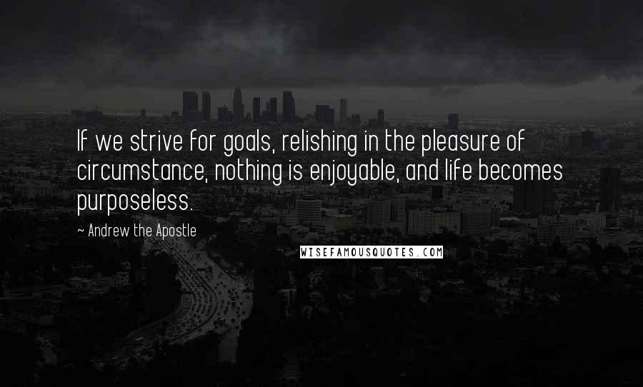 Andrew The Apostle Quotes: If we strive for goals, relishing in the pleasure of circumstance, nothing is enjoyable, and life becomes purposeless.