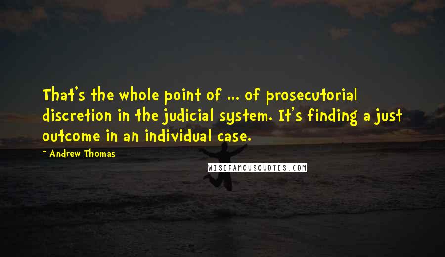 Andrew Thomas Quotes: That's the whole point of ... of prosecutorial discretion in the judicial system. It's finding a just outcome in an individual case.