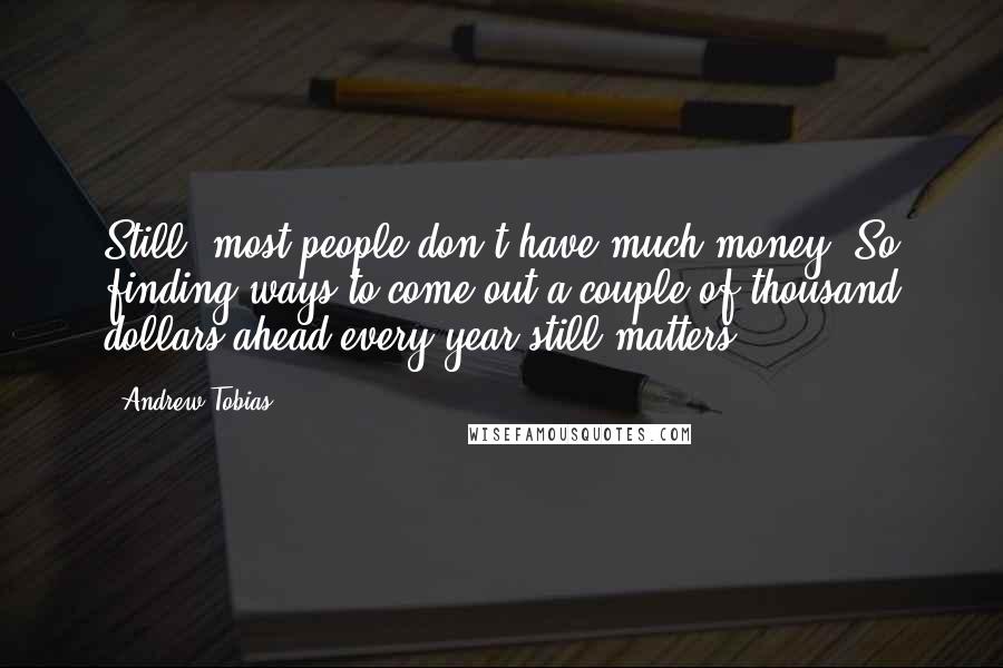 Andrew Tobias Quotes: Still, most people don't have much money. So finding ways to come out a couple of thousand dollars ahead every year still matters.