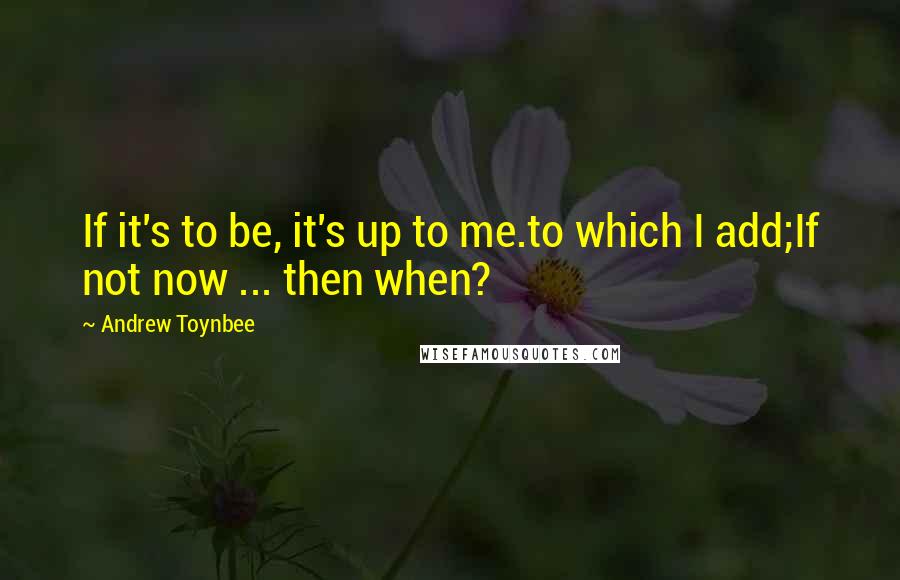 Andrew Toynbee Quotes: If it's to be, it's up to me.to which I add;If not now ... then when?