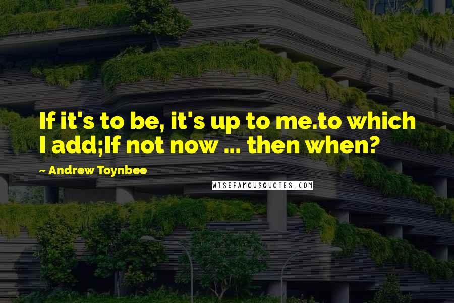 Andrew Toynbee Quotes: If it's to be, it's up to me.to which I add;If not now ... then when?