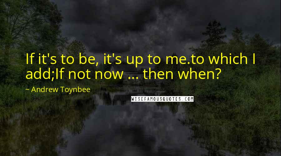 Andrew Toynbee Quotes: If it's to be, it's up to me.to which I add;If not now ... then when?