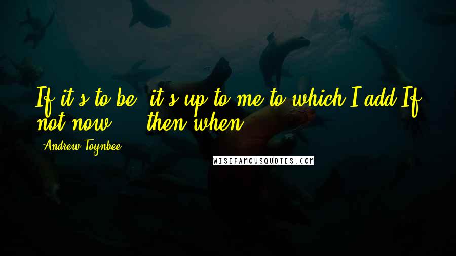 Andrew Toynbee Quotes: If it's to be, it's up to me.to which I add;If not now ... then when?