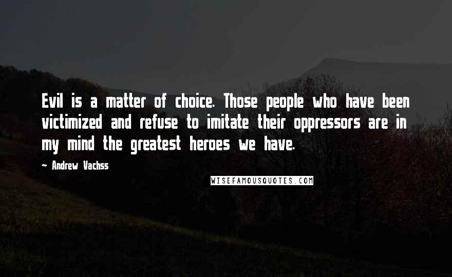 Andrew Vachss Quotes: Evil is a matter of choice. Those people who have been victimized and refuse to imitate their oppressors are in my mind the greatest heroes we have.