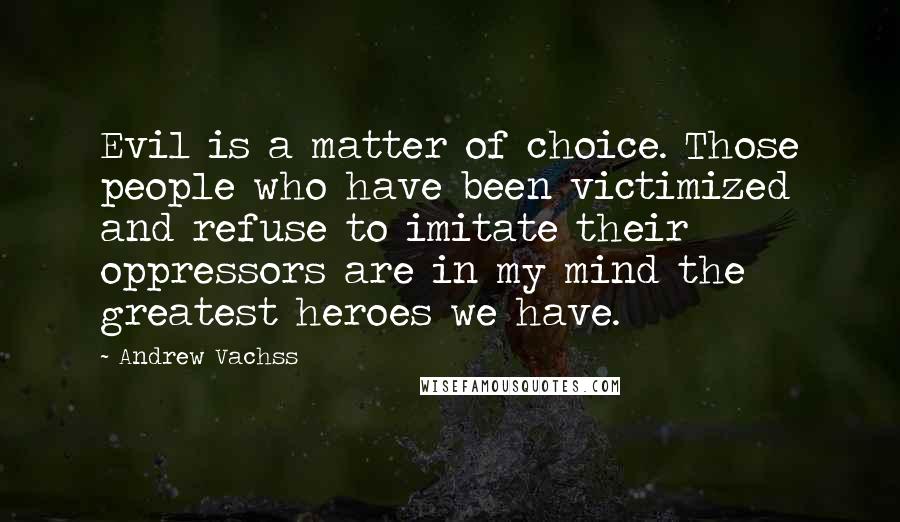 Andrew Vachss Quotes: Evil is a matter of choice. Those people who have been victimized and refuse to imitate their oppressors are in my mind the greatest heroes we have.