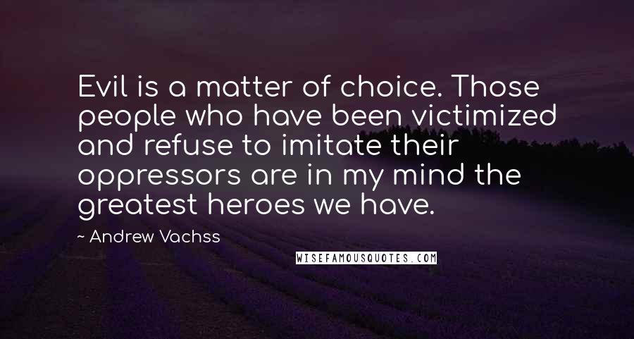 Andrew Vachss Quotes: Evil is a matter of choice. Those people who have been victimized and refuse to imitate their oppressors are in my mind the greatest heroes we have.