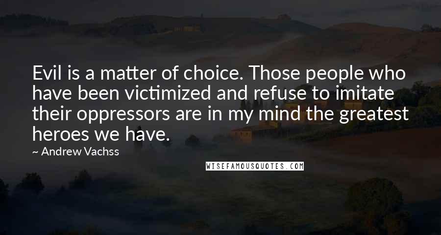 Andrew Vachss Quotes: Evil is a matter of choice. Those people who have been victimized and refuse to imitate their oppressors are in my mind the greatest heroes we have.