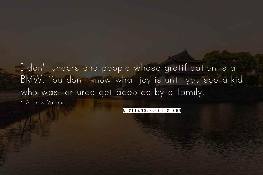 Andrew Vachss Quotes: I don't understand people whose gratification is a BMW. You don't know what joy is until you see a kid who was tortured get adopted by a family.