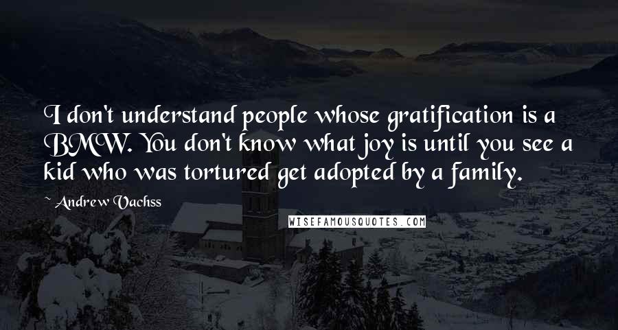 Andrew Vachss Quotes: I don't understand people whose gratification is a BMW. You don't know what joy is until you see a kid who was tortured get adopted by a family.